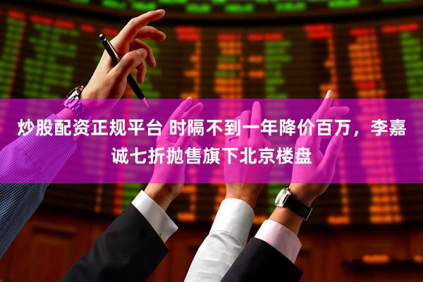 炒股配资正规平台 时隔不到一年降价百万，李嘉诚七折抛售旗下北京楼盘