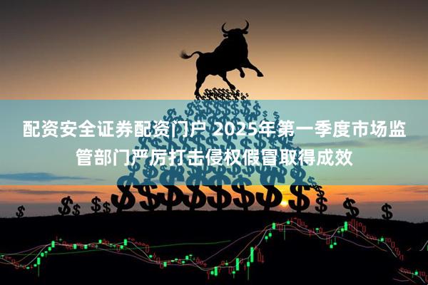 配资安全证券配资门户 2025年第一季度市场监管部门严厉打击侵权假冒取得成效