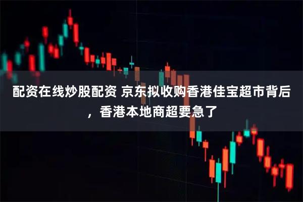 配资在线炒股配资 京东拟收购香港佳宝超市背后，香港本地商超要急了