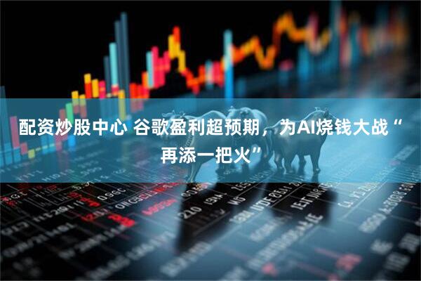 配资炒股中心 谷歌盈利超预期，为AI烧钱大战“再添一把火”