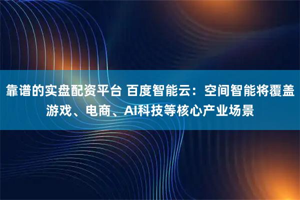 靠谱的实盘配资平台 百度智能云：空间智能将覆盖游戏、电商、AI科技等核心产业场景