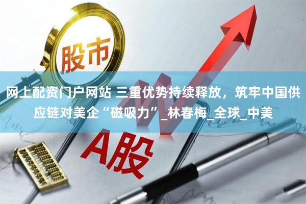 网上配资门户网站 三重优势持续释放，筑牢中国供应链对美企“磁吸力”_林春梅_全球_中美