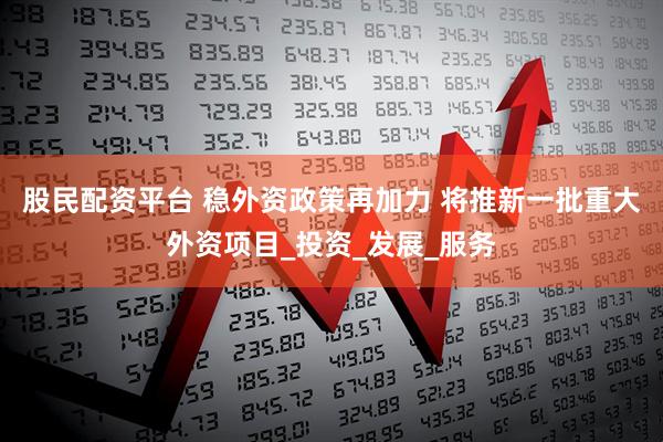 股民配资平台 稳外资政策再加力 将推新一批重大外资项目_投资_发展_服务