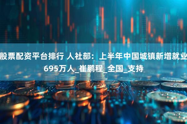 股票配资平台排行 人社部：上半年中国城镇新增就业695万人_崔鹏程_全国_支持