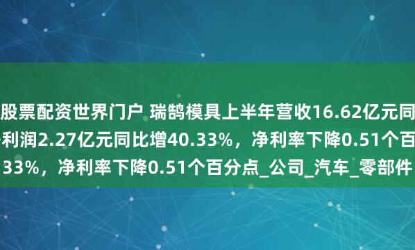 股票配资世界门户 瑞鹄模具上半年营收16.62亿元同比增48.30%，归母净利润2.27亿元同比增40.33%，净利率下降0.51个百分点_公司_汽车_零部件
