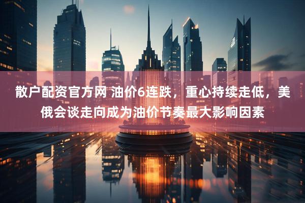 散户配资官方网 油价6连跌，重心持续走低，美俄会谈走向成为油价节奏最大影响因素