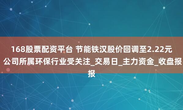168股票配资平台 节能铁汉股价回调至2.22元 公司所属环保行业受关注_交易日_主力资金_收盘报