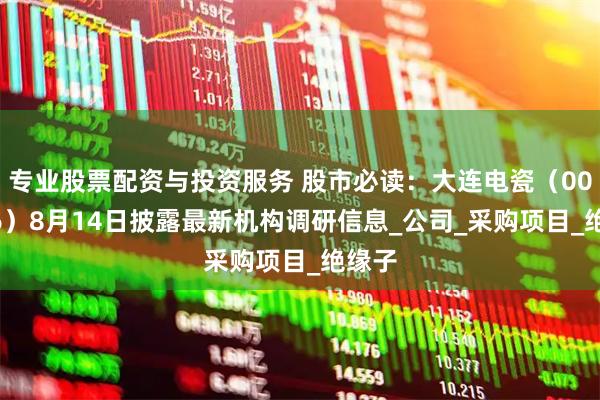 专业股票配资与投资服务 股市必读：大连电瓷（002606）8月14日披露最新机构调研信息_公司_采购项目_绝缘子