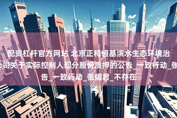 配资杠杆官方网站 北京正和恒基滨水生态环境治理股份有限公司关于实际控制人部分股份质押的公告_一致行动_张熠君_不存在