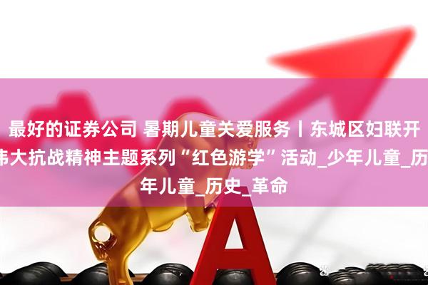 最好的证券公司 暑期儿童关爱服务丨东城区妇联开展弘扬伟大抗战精神主题系列“红色游学”活动_少年儿童_历史_革命