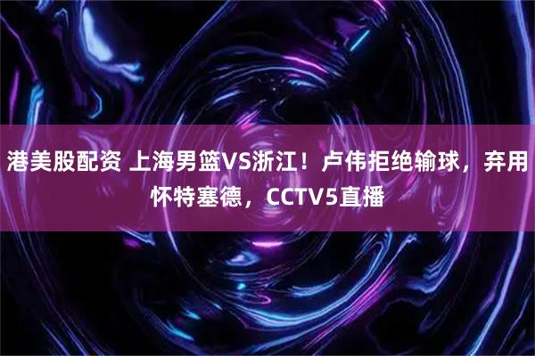 港美股配资 上海男篮VS浙江！卢伟拒绝输球，弃用怀特塞德，CCTV5直播