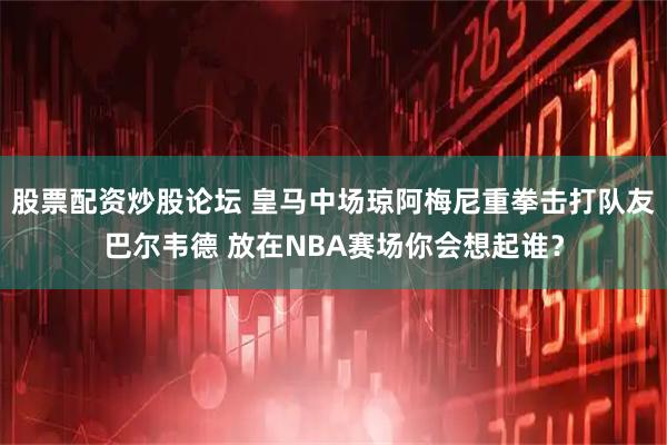 股票配资炒股论坛 皇马中场琼阿梅尼重拳击打队友巴尔韦德 放在NBA赛场你会想起谁？