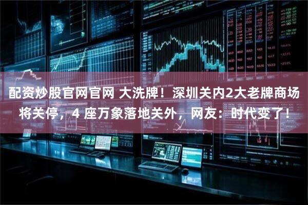 配资炒股官网官网 大洗牌！深圳关内2大老牌商场将关停，4 座万象落地关外，网友：时代变了！