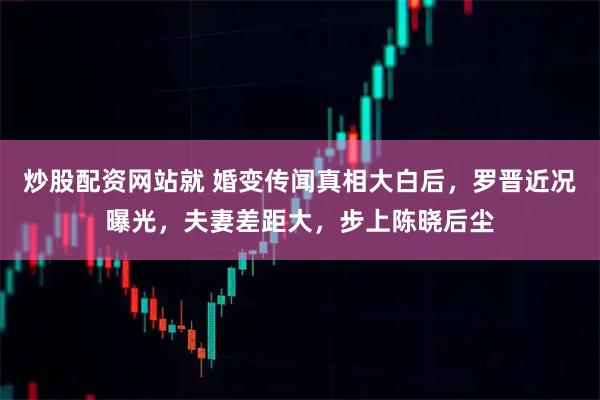 炒股配资网站就 婚变传闻真相大白后，罗晋近况曝光，夫妻差距大，步上陈晓后尘