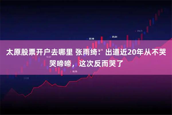 太原股票开户去哪里 张雨绮：出道近20年从不哭哭啼啼，这次反而哭了